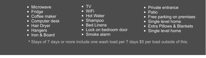 •	Private entrance •	Patio •	Free parking on premises •	Single level home •	Extra Pillows & Blankets •	Single level home •	Microwave •	Fridge •	Coffee maker •	Computer desk •	Hair Dryer •	Hangers •	Iron & Board  •	TV •	WiFi •	Hot Water •	Shampoo •	Bed Linens •	Lock on bedroom door •	Smoke alarm   * Stays of 7 days or more include one wash load per 7 days $5 per load outside of this.